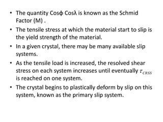 • The quantity Cosφ Cosλ is known as the Schmid
Factor (M) .
• The tensile stress at which the material start to slip is
the yield strength of the material.
• In a given crystal, there may be many available slip
systems.
• As the tensile load is increased, the resolved shear
stress on each system increases until eventually
is reached on one system.
• The crystal begins to plastically deform by slip on this
system, known as the primary slip system.
CRSS
 