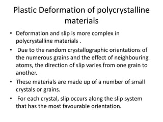 Plastic Deformation of polycrystalline
materials
• Deformation and slip is more complex in
polycrystalline materials .
• Due to the random crystallographic orientations of
the numerous grains and the effect of neighbouring
atoms, the direction of slip varies from one grain to
another.
• These materials are made up of a number of small
crystals or grains.
• For each crystal, slip occurs along the slip system
that has the most favourable orientation.
 