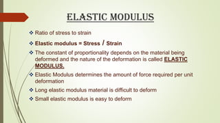 ELASTIC MODULUS
 Ratio of stress to strain
 Elastic modulus = Stress / Strain
 The constant of proportionality depends on the material being
deformed and the nature of the deformation is called ELASTIC
MODULUS.
 Elastic Modulus determines the amount of force required per unit
deformation
 Long elastic modulus material is difficult to deform
 Small elastic modulus is easy to deform
 