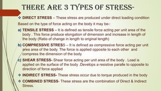 There are 3 types of stress-
 DIRECT STRESS – These stress are produced under direct loading condition
Based on the type of force acting on the body it may be-:
a) TENSILE STRESS – It is defined as tensile force acting per unit area of the
body . This force produce elongation of dimension and increase in length of
the body (Ratio of change in length to original length)
b) COMPRESSIVE STRESS – It is defined as compressive force acting per unit
area area of the body. The force is applied opposite to each other and
compress the dimension of the body
c) SHEAR STRESS- Shear force acting per unit area of the body . Load is
applied on the surface of the body .Develops a resistive paralle to opposite to
direction of force applied
 INDIRECT STRESS- These stress occur due to torque produced in the body
 COMBINED STRESS- These stress are the combination of Direct & Indirect
Stress.
 