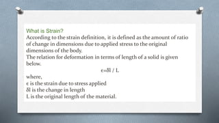 What is Strain?
According to the strain definition, it is defined as the amount of ratio
of change in dimensions due to applied stress to the original
dimensions of the body.
The relation for deformation in terms of length of a solid is given
below.
ϵ=δl / L
where,
ϵ is the strain due to stress applied
δl is the change in length
L is the original length of the material.
 