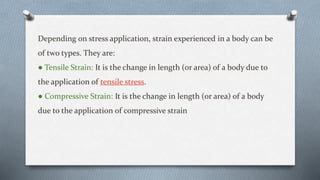 Depending on stress application, strain experienced in a body can be
of two types. They are:
● Tensile Strain: It is the change in length (or area) of a body due to
the application of tensile stress.
● Compressive Strain: It is the change in length (or area) of a body
due to the application of compressive strain
 