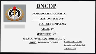 DNCOP
JAMGAON,SINNAR,NASIK
SESSION : 2023-2024
COURSE : B PHARMA
YEAR : 2nd
SEMESTER : 4th
SUBJECT : PHYSICAL PHARMACEUTICS - II
TOPIC : Deformation OF Solids REPRESENTED BY:
Purushottam Valmik Mali
Roll No - 58
 