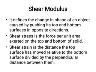 Shear Modulus
•
•
•
It deﬁnes the change in shape of an object
caused by pushing its top and bottom
surfaces in opposite directions.
Shear stress is the force per unit area
exerted on the top and bottom of solid.
Shear strain is the distance the top
surface has moved relative to the bottom
surface divided by the perpendicular
distance between them.
 