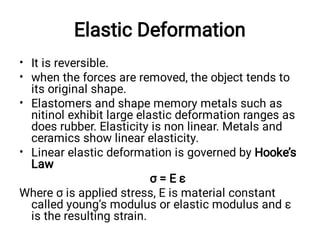 Elastic Deformation
•
•
•
•
It is reversible.
when the forces are removed, the object tends to
its original shape.
Elastomers and shape memory metals such as
nitinol exhibit large elastic deformation ranges as
does rubber. Elasticity is non linear. Metals and
ceramics show linear elasticity.
Linear elastic deformation is governed by Hooke’s
Law
σ = E ε
Where σ is applied stress, E is material constant
called young’s modulus or elastic modulus and ε
is the resulting strain.
 