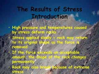 The Results of Stress
Introduction
• High pressure and temperatures caused
by stress deform rocks
• Stress applied slowly = rock may return
to its original shape as the force is
removed
• If the force exceeds an acceptable
amount, the shape of the rock changes
permanently
• Rock may also break because of extreme
stress
 