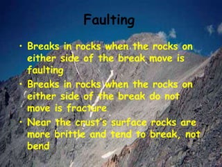 Faulting
• Breaks in rocks when the rocks on
either side of the break move is
faulting
• Breaks in rocks when the rocks on
either side of the break do not
move is fracture
• Near the crust’s surface rocks are
more brittle and tend to break, not
bend
 