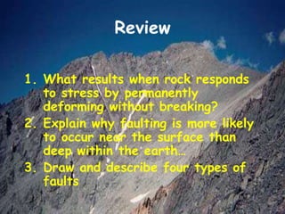 Review
1. What results when rock responds
to stress by permanently
deforming without breaking?
2. Explain why faulting is more likely
to occur near the surface than
deep within the earth…
3. Draw and describe four types of
faults
 