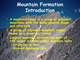 Mountain Formation
Introduction
• A mountain range is a group of adjacent
mountains with the same general shape
and structure
• A group of adjacent mountain ranges
make up a mountain system
• Largest mountain systems are part of
still larger systems called mountain belts
– Circum-Pacific Belt
– Eurasian-Melanesian Belt
 