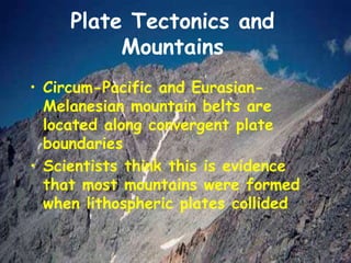 Plate Tectonics and
Mountains
• Circum-Pacific and Eurasian-
Melanesian mountain belts are
located along convergent plate
boundaries
• Scientists think this is evidence
that most mountains were formed
when lithospheric plates collided
 