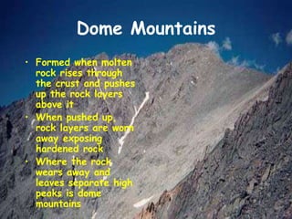 Dome Mountains
• Formed when molten
rock rises through
the crust and pushes
up the rock layers
above it
• When pushed up,
rock layers are worn
away exposing
hardened rock
• Where the rock
wears away and
leaves separate high
peaks is dome
mountains
 
