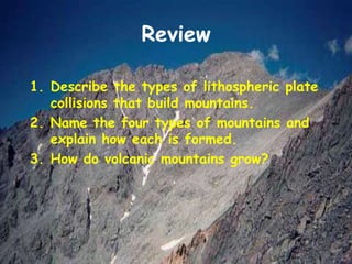 Review
1. Describe the types of lithospheric plate
collisions that build mountains.
2. Name the four types of mountains and
explain how each is formed.
3. How do volcanic mountains grow?
 