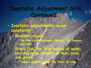 Isostatic Adjustment Still
Continued…
• Isostatic adjustments occur
constantly:
– Mountain ranges
• *As the crust becomes lighter, the region
may rise
– Rivers flow into large bodies of water
carrying large amounts of mud, sand,
and gravel
• *Added weight cause the floor to sink
 