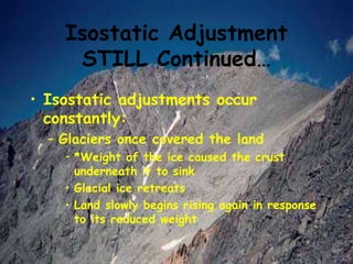 Isostatic Adjustment
STILL Continued…
• Isostatic adjustments occur
constantly:
– Glaciers once covered the land
• *Weight of the ice caused the crust
underneath it to sink
• Glacial ice retreats
• Land slowly begins rising again in response
to its reduced weight
 