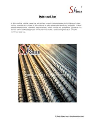 Deformed Bar
A deformed bar may be a steel bar with surface projections that increase its bond strength when
utilized in reinforced concrete. A deformed bar is used where extra reinforcing is required to fabric
sheets or trench mesh. Deformed rebar features a ribbed surface and is employed typically to use
tension within reinforced concrete structures because it's a better lastingness than a regular
reinforced steel bar.
Website: https://www.shreejisteelcorp.com/
 