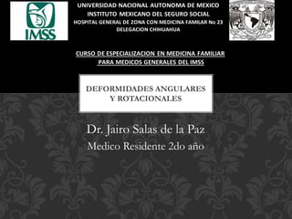 Dr. Jairo Salas de la Paz
Medico Residente 2do año
DEFORMIDADES ANGULARES
Y ROTACIONALES
UNIVERSIDAD NACIONAL AUTONOMA DE MEXICO
INSTITUTO MEXICANO DEL SEGURO SOCIAL
HOSPITAL GENERAL DE ZONA CON MEDICINA FAMILAR No 23
DELEGACION CHIHUAHUA
CURSO DE ESPECIALIZACION EN MEDICINA FAMILIAR
PARA MEDICOS GENERALES DEL IMSS
 
