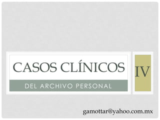 CASOS CLÍNICOS IV
 DEL ARCHIVO PERSONAL



              gamottar@yahoo.com.mx
 