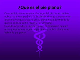 ¿Qué es el pie plano?
En condiciones normales el apoyo del pie no se realiza
sobre toda la superficie de la planta sino que presenta un
arco interno que lo eleva en su parte media formando lo
que se conoce como "puente" o "empeine".
Cuando se produce una pérdida o hundimiento de este
arco y la planta apoya completamente sobre el suelo se
habla de pie plano.
 