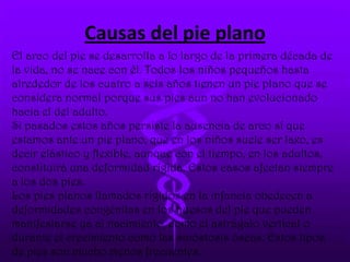 Causas del pie plano
El arco del pie se desarrolla a lo largo de la primera década de
la vida, no se nace con él. Todos los niños pequeños hasta
alrededor de los cuatro a seis años tienen un pie plano que se
considera normal porque sus pies aun no han evolucionado
hacia el del adulto.
Si pasados estos años persiste la ausencia de arco sí que
estamos ante un pie plano, que en los niños suele ser laxo, es
decir elástico y flexible, aunque con el tiempo, en los adultos,
constituirá una deformidad rígida. Estos casos afectan siempre
a los dos pies.
Los pies planos llamados rígidos en la infancia obedecen a
deformidades congénitas en los huesos del pie que pueden
manifestarse ya al nacimiento, como el astrágalo vertical o
durante el crecimiento como las sinóstosis óseas. Estos tipos
de pies son mucho menos frecuentes.
 