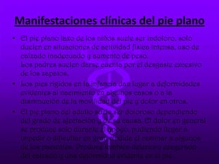 Manifestaciones clínicas del pie plano
• El pie plano laxo de los niños suele ser indoloro, solo
duelen en situaciones de actividad física intensa, uso de
calzado inadecuado y aumento de peso.
Los padres suelen darse cuenta por el desgaste excesivo
de los zapatos.
• Los pies rígidos en la infancia dan lugar a deformidades
evidentes al nacimiento en algunos casos o a la
disminución de la movilidad del pie y dolor en otros.
• El pie plano del adulto suele ser doloroso dependiendo
del grado de afectación y de su causa. El dolor en general
se produce solo durante el apoyo, pudiendo llegar a
impedir o dificultar en gran medida el caminar a algunos
de los pacientes. Produce también deterioro exagerado
del calzado y una deformidad evidente en el pie.
 