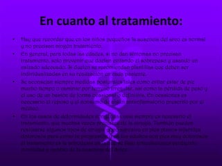 En cuanto al tratamiento:
• Hay que recordar que en los niños pequeños la ausencia del arco es normal
y no precisan ningún tratamiento.
• En general, para todas las edades, si no dan síntomas no precisan
tratamiento, solo prevenir que duelan evitando el sobrepeso y usando un
calzado adecuado. Si duelen se recomiendan plantillas que deben ser
individualizadas en su realización en cada paciente.
• Se aconsejan siempre medidas posturales tales como evitar estar de pie
mucho tiempo o caminar por terreno irregular, así como la pérdida de peso y
el uso de un bastón de forma ocasional o definitiva. En ocasiones es
necesario el reposo y el consumo de algún antiinflamatorio prescrito por el
médico.
• En los casos de deformidades congénitas casi siempre es necesario el
tratamiento, que muchas veces precisará de la cirugía. También pueden
realizarse algunos tipos de cirugía poco agresiva en pies planos infantiles
dolorosos para evitar la progresión y en los adultos con pies muy dolorosos
el tratamiento es la artrodesis en la que se fijan articulaciones perdiendo
movilidad a cambio de la ausencia del dolor.
 
