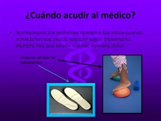 ¿Cuándo acudir al médico?
• Normalmente los pediatras remiten a los niños cuando
consideran que puede requerir algún tratamiento.
Siempre hay que acudir cuando aparece dolor.
Imágenes de tipos de
tratamientos:
 