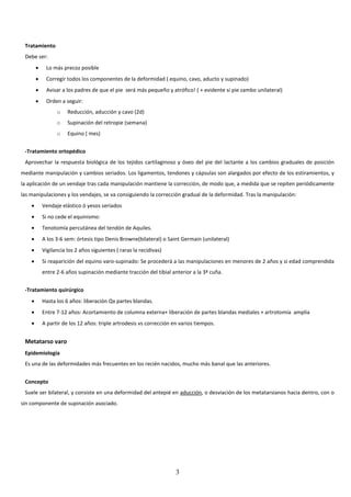 3
Tratamiento
Debe ser:
 Lo más precoz posible
 Corregir todos los componentes de la deformidad ( equino, cavo, aducto y supinado)
 Avisar a los padres de que el pie será más pequeño y atrófico! ( + evidente si pie zambo unilateral)
 Orden a seguir:
o Reducción, aducción y cavo (2d)
o Supinación del retropie (semana)
o Equino ( mes)
-Tratamiento ortopédico
Aprovechar la respuesta biológica de los tejidos cartilaginoso y óseo del pie del lactante a los cambios graduales de posición
mediante manipulación y cambios seriados. Los ligamentos, tendones y cápsulas son alargados por efecto de los estiramientos, y
la aplicación de un vendaje tras cada manipulación mantiene la corrección, de modo que, a medida que se repiten periódicamente
las manipulaciones y los vendajes, se va consiguiendo la corrección gradual de la deformidad. Tras la manipulación:
 Vendaje elástico ó yesos seriados
 Si no cede el equinismo:
 Tenotomía percutánea del tendón de Aquiles.
 A los 3-6 sem: órtesis tipo Denis Browne(bilateral) o Saint Germain (unilateral)
 Vigilancia los 2 años siguientes ( raras la recidivas)
 Si reaparición del equino varo-supinado: Se procederá a las manipulaciones en menores de 2 años y si edad comprendida
entre 2-6 años supinación mediante tracción del tibial anterior a la 3ª cuña.
-Tratamiento quirúrgico
 Hasta los 6 años: liberación Qx partes blandas.
 Entre 7-12 años: Acortamiento de columna externa+ liberación de partes blandas mediales + artrotomía amplia
 A partir de los 12 años: triple artrodesis vs corrección en varios tiempos.
Metatarso varo
Epidemiología
Es una de las deformidades más frecuentes en los recién nacidos, mucho más banal que las anteriores.
Concepto
Suele ser bilateral, y consiste en una deformidad del antepié en aducción, o desviación de los metatarsianos hacia dentro, con o
sin componente de supinación asociado.
 