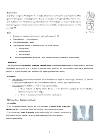 4
Características
El Eje del pie pasa por el 2º radio (entre 2º y 3er dedo). En condiciones normales hay aproximadamente 15º de
separación con respecto a la línea de progresión. Este eje nos sirve para medir la gravedad del metatarso varo.
En la Fig B observamos el ángulo tarso-segundo metatarsiano: está formado por una línea a través del segundo
metatarsiano y otra a través del tarso el cual normalmente es menor de 15˚. Cuando existe metatarso varo ésta
aumenta (>15º)
Clínica
 Borde externo pie es convexo, con claro resalte de la base del 5º MT
 Esta en aducción y a veces supinación
 Talón alineado en varo o valgo.
 El retropié puede adoptar en el metatarso varo tres formas distintas:
o Retropié valgo
o Retropié normal
o Retropié en varo.
 La deformidad generalmente, es flexible, y el pie puede manipularse fácilmente en posición normal.
Dx diferencial
Debe distinguirse del varo dinámico aislado del 1er metatarsiano, que se interpreta en muchas ocasiones como un mecanismo
compensador del pie plano, y de la marcha en rotación interna provocada por un trastorno rotatorio de las extremidades
inferiores en los niños pequeños (varo dinámico = sólo el dedo gordo se va hacia dentro)
Tratamiento
 Formas flexibles: el tratamiento consiste en el estiramiento manual del pie en posición valgo y dorsiflexión y su retención
en la posición corregida mediante férulas. Buen Px en cuestión de 2-3 meses el pie debe normalizarse.
 Formas rígidas: son más difíciles de tratar por lo que precisan tto Qx:
o En <2años: mediante un abordaje interno del pie, se realiza desinserción completa del músculo aductor, y
artrotomías en la parte interna del pie.
o En > 8años: se realiza osteotomía en la base de los metatarsianos.
Malformaciones del pie (curiosidades)
-Pie hendido
Es una forma congénita de ectrodactilia que se caracteriza por la ausencia de dos o tres rayos
digitales centrales. La hendidura “cónica” del antepié se estrecha en sentido proximal.
El pie hendido o en “tenaza de langosta” es una malformación muy rara. En el cuadro típico, la
deformidad es siempre bilateral y se hereda por un rasgo autosómico dominante con
penetrancia incompleta.
 