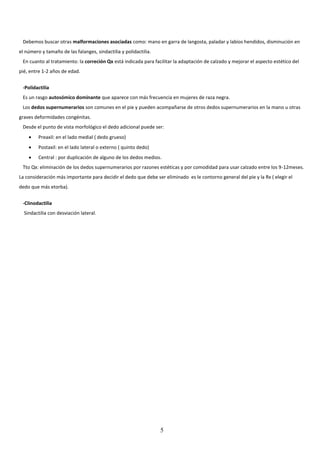 5
Debemos buscar otras malformaciones asociadas como: mano en garra de langosta, paladar y labios hendidos, disminución en
el número y tamaño de las falanges, sindactilia y polidactilia.
En cuanto al tratamiento: la correción Qx está indicada para facilitar la adaptación de calzado y mejorar el aspecto estético del
pié, entre 1-2 años de edad.
-Polidactilia
Es un rasgo autosómico dominante que aparece con más frecuencia en mujeres de raza negra.
Los dedos supernumerarios son comunes en el pie y pueden acompañarse de otros dedos supernumerarios en la mano u otras
graves deformidades congénitas.
Desde el punto de vista morfológico el dedo adicional puede ser:
 Preaxil: en el lado medial ( dedo grueso)
 Postaxil: en el lado lateral o externo ( quinto dedo)
 Central : por duplicación de alguno de los dedos medios.
Tto Qx: eliminación de los dedos supernumerarios por razones estéticas y por comodidad para usar calzado entre los 9-12meses.
La consideración más importante para decidir el dedo que debe ser eliminado es le contorno general del pie y la Rx ( elegir el
dedo que más etorba).
-Clinodactilia
Sindactilia con desviación lateral.
 