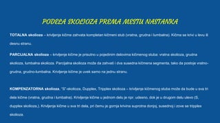 PODELA SKOLIOZA PREMA MESTU NASTANKA
TOTALNA skolioza – krivljenje kičme zahvata kompletan kičmeni stub (vratna, grudna i lumbalna). Kičma se krivi u levu ili
desnu stranu.
PARCIJALNA skolioza – krivljenje kičme je prisutno u pojedinim delovima kičmenog stuba: vratna skolioza, grudna
skolioza, lumbalna skolioza. Parcijalna skolioza može da zahvati i dva susedna kičmena segmenta, tako da postoje vratno-
grudna, grudno-lumbalna. Krivljenje kičme je uvek samo na jednu stranu.
KOMPENZATORNA skolioza, “S”-skolioza, Dupplex, Tripplex skolioza – krivljenje kičmenog stuba može da bude u sva tri
dela kičme (vratna, grudna i lumbalna). Krivljenje kičme u jednom delu je npr. udesno, dok je u drugom delu ulevo (S,
dupplex skolioza,). Krivljenje kičme u sva tri dela, pri čemu je gornja krivina suprotna donjoj, susednoj i zove se tripplex
skolioza.
 