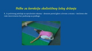 Vežbe za korekciju skoliotičnog lošeg držanja
1 . Iz početnog položaja sa opruženim rukama - desnom pored glave a levom u stranu - istežemo obe
ruke istovremeno bez podizanja sa podloge.
 
