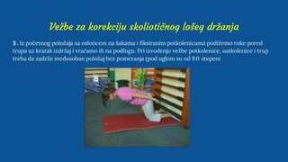 Vežbe za korekciju skoliotičnog lošeg držanja
3 . Iz početnog položaja sa osloncem na šakama i fiksiranim potkolenicama podižemo ruke pored
trupa uz kratak izdržaj i vraćamo ih na podlogu. Pri izvođenju vežbe potkolenice, natkolenice i trup
treba da zadrže međusoban položaj bez pomeranja (pod uglom su od 90 stepeni
 