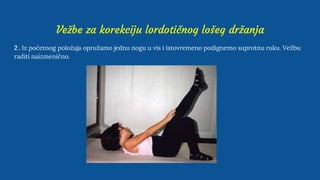 Vežbe za korekciju lordotičnog lošeg držanja
2 . Iz početnog položaja opružamo jednu nogu u vis i istovremeno podignemo suprotnu ruku. Vežbu
raditi naizmenično.
 