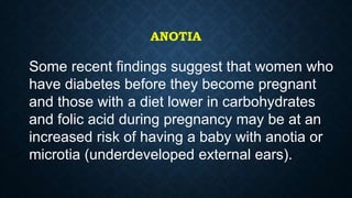 ANOTIA
Some recent findings suggest that women who
have diabetes before they become pregnant
and those with a diet lower in carbohydrates
and folic acid during pregnancy may be at an
increased risk of having a baby with anotia or
microtia (underdeveloped external ears).
 