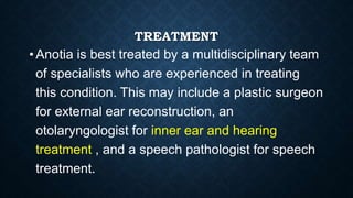 TREATMENT
• Anotia is best treated by a multidisciplinary team
of specialists who are experienced in treating
this condition. This may include a plastic surgeon
for external ear reconstruction, an
otolaryngologist for inner ear and hearing
treatment , and a speech pathologist for speech
treatment.
 
