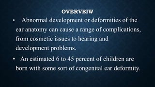 OVERVEIW
• Abnormal development or deformities of the
ear anatomy can cause a range of complications,
from cosmetic issues to hearing and
development problems.
• An estimated 6 to 45 percent of children are
born with some sort of congenital ear deformity.
 