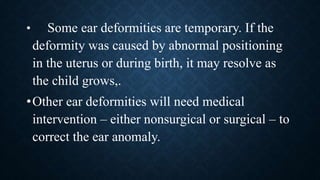 • Some ear deformities are temporary. If the
deformity was caused by abnormal positioning
in the uterus or during birth, it may resolve as
the child grows,.
•Other ear deformities will need medical
intervention – either nonsurgical or surgical – to
correct the ear anomaly.
 
