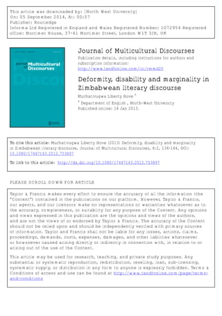 This article was downloaded by: [North West University]
On: 05 September 2014, At: 00:57
Publisher: Routledge
Informa Ltd Registered in England and Wales Registered Number: 1072954 Registered
office: Mortimer House, 37-41 Mortimer Street, London W1T 3JH, UK
Journal of Multicultural Discourses
Publication details, including instructions for authors and
subscription information:
http://www.tandfonline.com/loi/rmmd20
Deformity, disability and marginality in
Zimbabwean literary discourse
Muchativugwa Liberty Hove
a
a
Department of English , North-West University
Published online: 14 Jan 2013.
To cite this article: Muchativugwa Liberty Hove (2013) Deformity, disability and marginality
in Zimbabwean literary discourse, Journal of Multicultural Discourses, 8:2, 134-144, DOI:
10.1080/17447143.2012.753897
To link to this article: http://dx.doi.org/10.1080/17447143.2012.753897
PLEASE SCROLL DOWN FOR ARTICLE
Taylor & Francis makes every effort to ensure the accuracy of all the information (the
“Content”) contained in the publications on our platform. However, Taylor & Francis,
our agents, and our licensors make no representations or warranties whatsoever as to
the accuracy, completeness, or suitability for any purpose of the Content. Any opinions
and views expressed in this publication are the opinions and views of the authors,
and are not the views of or endorsed by Taylor & Francis. The accuracy of the Content
should not be relied upon and should be independently verified with primary sources
of information. Taylor and Francis shall not be liable for any losses, actions, claims,
proceedings, demands, costs, expenses, damages, and other liabilities whatsoever
or howsoever caused arising directly or indirectly in connection with, in relation to or
arising out of the use of the Content.
This article may be used for research, teaching, and private study purposes. Any
substantial or systematic reproduction, redistribution, reselling, loan, sub-licensing,
systematic supply, or distribution in any form to anyone is expressly forbidden. Terms &
Conditions of access and use can be found at http://www.tandfonline.com/page/terms-
and-conditions
 