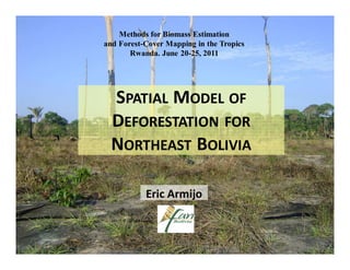 Methods for Biomass Estimation
and Forest-Cover Mapping in the Tropics
       Rwanda. June 20-25, 2011




  SPATIAL MODEL OF
  DEFORESTATION FOR
  NORTHEAST BOLIVIA

           Eric Armijo
 