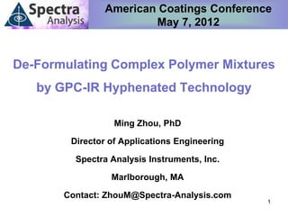 American Coatings Conference
                       May 7, 2012


De-Formulating Complex Polymer Mixtures
   by GPC-IR Hyphenated Technology

                  Ming Zhou, PhD

        Director of Applications Engineering

         Spectra Analysis Instruments, Inc.

                 Marlborough, MA

       Contact: ZhouM@Spectra-Analysis.com
                                               1
 
