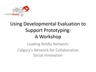 Using Developmental Evaluation to
Support Prototyping:
A Workshop
Leading Boldly Network:
Calgary’s Network for Collaborative
Social Innovation
 