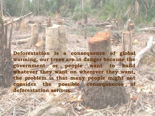 Deforestation   is a consequence of global warming, our trees are in danger because the government or people want to build whatever they want on wherever they want, the problem is that  many people might not consider the possible consequences of deforestation serious . 