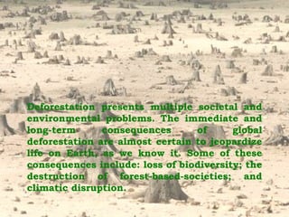 Deforestation presents multiple societal and environmental problems. The immediate and long-term consequences of global deforestation are almost certain to jeopardize life on Earth, as we know it. Some of these consequences include: loss of biodiversity; the destruction of forest-based-societies; and climatic disruption.   