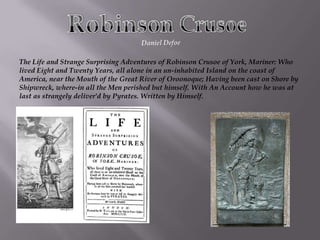 Robinson Crusoe Daniel Defoe  The Life and Strange Surprising Adventures of Robinson Crusoe of York, Mariner: Who lived Eight and Twenty Years, all alone in an un-inhabited Island on the coast of America, near the Mouth of the Great River of Oroonoque; Having been cast on Shore by Shipwreck, where-in all the Men perished but himself. With An Account how he was at last as strangely deliver'd by Pyrates. Written by Himself. 