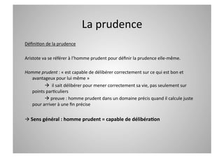 La prudence 
DéﬁniCon de la prudence 

Aristote va se référer à l’homme prudent pour déﬁnir la prudence elle‐même. 

Homme prudent : « est capable de délibérer correctement sur ce qui est bon et 
  avantageux pour lui même » 
          il sait délibérer pour mener correctement sa vie, pas seulement sur 
  points parCculiers 
         preuve : homme prudent dans un domaine précis quand il calcule juste 
  pour arriver à une ﬁn précise 


 Sens général : homme prudent = capable de délibéra=on 
 
