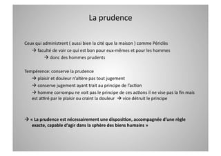 La prudence 

Ceux qui administrent ( aussi bien la cité que la maison ) comme Périclès  
    faculté de voir ce qui est bon pour eux‐mêmes et pour les hommes 
           donc des hommes prudents 

Tempérence: conserve la prudence 
    plaisir et douleur n’altère pas tout jugement 
    conserve jugement ayant trait au principe de l’acCon 
    homme corrompu ne voit pas le principe de ces acCons il ne vise pas la ﬁn mais  
   est alré par le plaisir ou craint la douleur   vice détruit le principe 



 « La prudence est nécessairement une disposi=on, accompagnée d’une règle 
   exacte, capable d’agir dans la sphère des biens humains » 
 