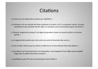CitaCons 
« La vertu est une disposiCon acquise par répéCCon » 

« Le bonheur est une acCvité de l’âme conforme à la vertu, et s’il y a plusieurs vertus, à la plus 
    excellente et plus parfaite d’entre‐elles, et cela dans une vie accompli jusqu’à son terme » 

« L’homme magnanime puisqu’il est digne de grandes choses ne saurait qu’être un homme 
     parfait » 

« La magnanimité semble donc être ainsi une sorte d’ornement des vertus » 

« C’est en elles‐mêmes que les acCons conformes à la vertu doivent êtres des plaisirs » 

« La prudence est nécessairement une disposiCon, accompagnée d’une règle exacte capable 
    d’agir dans la sphère des biens humains » 

« La poliCque a pour ﬁn non la connaissance mais l’acCon » 
 