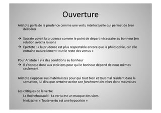 Ouverture 
Aristote parle de la prudence comme une vertu intellectuelle qui permet de bien 
    délibérer 

  Socrate voyait la prudence comme le point de départ nécessaire au bonheur (en 
   relaCon avec la raison) 
  Epictète : « la prudence est plus respectable encore que la philosophie, car elle 
   entraîne naturellement tout le reste des vertus »  

Pour Aristote il y a des condiCons au bonheur 
  Il s’oppose donc aux stoïciens pour qui le bonheur dépend de nous mêmes 
   seulement 

Aristote s’oppose aux matérialistes pour qui tout bien et tout mal résident dans la 
    sensaCon, lui dira que certaine ac>on son forcément des vices donc mauvaises 

Les criCques de la vertu: 
    La Rochefoucauld:  La vertu est un masque des vices 
    Nietzsche: « Toute vertu est une hypocrisie » 
 