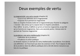 Deux exemples de vertu 
La magnanimité: une vertu morale (chapitre III) 
     •  Essai d’une déﬁniCon de la magnanimité 
     •  Esquisse d’un portrait du magnanime 
Dans ce chapitre Aristote traite de la magnanimité pour illustrer la catégorie 
« morale » des vertus qu’il a exposé dans le chapitre précédent. 
Pour déﬁnir  la vertu, il déﬁnit ce qu’est un homme magnanime, ce qui fait 
qu’un homme est magnanime. Dans une seconde parCe, il dresse alors le 
portrait de l’homme magnanime 

La prudence: une vertu intellectuelle (chapitre IV) 
      •  DéﬁniCon de la prudence 
      •  Prudence et acCon poliCque 
Ici Aristote expose un exemple de vertu intellectuelle: la prudence. Il en donne 
une déﬁniCon: ne l’inscrivant pas dans les sciences ni l’art. Puis il expose le rôle 
de la prudence dans les aﬀaires publiques de la cité elle donne naissance aux 
lois et à la poliCque. 
 
