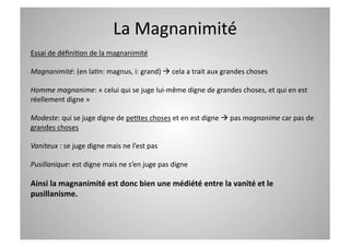 La Magnanimité  
Essai de déﬁniCon de la magnanimité 

Magnanimité: (en laCn: magnus, i: grand)  cela a trait aux grandes choses 

Homme magnanime: « celui qui se juge lui‐même digne de grandes choses, et qui en est 
réellement digne » 

Modeste: qui se juge digne de peCtes choses et en est digne  pas magnanime car pas de 
grandes choses 

Vaniteux : se juge digne mais ne l’est pas 

Pusillanique: est digne mais ne s’en juge pas digne 

Ainsi la magnanimité est donc bien une médiété entre la vanité et le 
pusillanisme. 
 